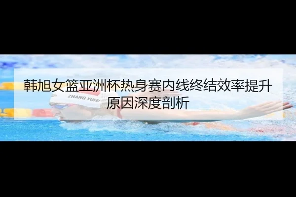 韩旭女篮亚洲杯热身赛内线终结效率提升原因深度剖析