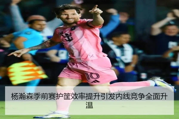 杨瀚森季前赛护筐效率提升引发内线竞争全面升温